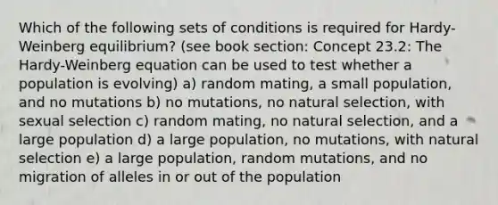 Which of the following sets of conditions is required for Hardy-Weinberg equilibrium? (see book section: Concept 23.2: The Hardy-Weinberg equation can be used to test whether a population is evolving) a) random mating, a small population, and no mutations b) no mutations, no natural selection, with sexual selection c) random mating, no natural selection, and a large population d) a large population, no mutations, with natural selection e) a large population, random mutations, and no migration of alleles in or out of the population