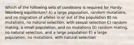 Which of the following sets of conditions is required for Hardy-Weinberg equilibrium? A) a large population, random mutations, and no migration of alleles in or out of the population B) no mutations, no natural selection, with sexual selection C) random mating, a small population, and no mutations D) random mating, no natural selection, and a large population E) a large population, no mutations, with natural selection