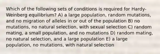 Which of the following sets of conditions is required for Hardy-Weinberg equilibrium? A) a large population, random mutations, and no migration of alleles in or out of the population B) no mutations, no natural selection, with sexual selection C) random mating, a small population, and no mutations D) random mating, no natural selection, and a large population E) a large population, no mutations, with natural selection