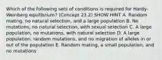 Which of the following sets of conditions is required for Hardy-Weinberg equilibrium? (Concept 23.2) SHOW HINT A. Random mating, no natural selection, and a large population B. No mutations, no natural selection, with sexual selection C. A large population, no mutations, with natural selection D. A large population, random mutations, and no migration of alleles in or out of the population E. Random mating, a small population, and no mutations