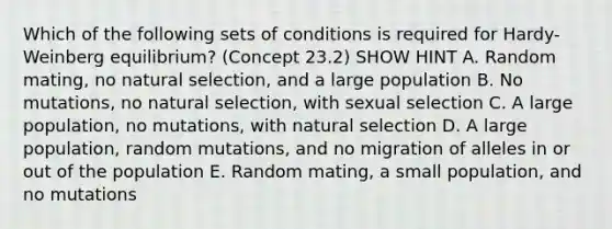 Which of the following sets of conditions is required for Hardy-Weinberg equilibrium? (Concept 23.2) SHOW HINT A. Random mating, no natural selection, and a large population B. No mutations, no natural selection, with sexual selection C. A large population, no mutations, with natural selection D. A large population, random mutations, and no migration of alleles in or out of the population E. Random mating, a small population, and no mutations