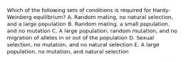 Which of the following sets of conditions is required for Hardy-Weinberg equilibrium? A. Random mating, no natural selection, and a large population B. Random mating, a small population, and no mutation C. A large population, random mutation, and no migration of alleles in or out of the population D. Sexual selection, no mutation, and no natural selection E. A large population, no mutation, and natural selection