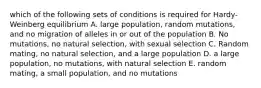 which of the following sets of conditions is required for Hardy-Weinberg equilibrium A. large population, random mutations, and no migration of alleles in or out of the population B. No mutations, no natural selection, with sexual selection C. Random mating, no natural selection, and a large population D. a large population, no mutations, with natural selection E. random mating, a small population, and no mutations