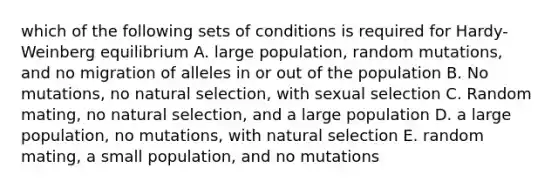 which of the following sets of conditions is required for Hardy-Weinberg equilibrium A. large population, random mutations, and no migration of alleles in or out of the population B. No mutations, no natural selection, with sexual selection C. Random mating, no natural selection, and a large population D. a large population, no mutations, with natural selection E. random mating, a small population, and no mutations