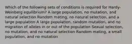 Which of the following sets of conditions is required for Hardy-Weinberg equilibrium? A large population, no mutation, and natural selection Random mating, no natural selection, and a large population A large population, random mutation, and no migration of alleles in or out of the population Sexual selection, no mutation, and no natural selection Random mating, a small population, and no mutation