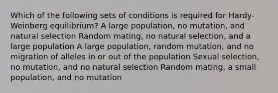 Which of the following sets of conditions is required for Hardy-Weinberg equilibrium? A large population, no mutation, and natural selection Random mating, no natural selection, and a large population A large population, random mutation, and no migration of alleles in or out of the population Sexual selection, no mutation, and no natural selection Random mating, a small population, and no mutation