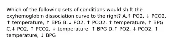 Which of the following sets of conditions would shift the oxyhemoglobin dissociation curve to the right? A.↑ PO2, ↓ PCO2, ↑ temperature, ↑ BPG B.↓ PO2, ↑ PCO2, ↑ temperature, ↑ BPG C.↓ PO2, ↑ PCO2, ↓ temperature, ↑ BPG D.↑ PO2, ↓ PCO2, ↑ temperature, ↓ BPG