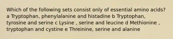 Which of the following sets consist only of essential amino acids? a Tryptophan, phenylalanine and histadine b Tryptophan, tyrosine and serine c Lysine , serine and leucine d Methionine , tryptophan and cystine e Threinine, serine and alanine