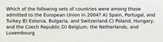 Which of the following sets of countries were among those admitted to the European Union in 2004? A) Spain, Portugal, and Turkey B) Estonia, Bulgaria, and Switzerland C) Poland, Hungary, and the Czech Republic D) Belgium, the Netherlands, and Luxembourg