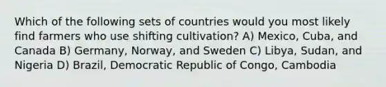 Which of the following sets of countries would you most likely find farmers who use shifting cultivation? A) Mexico, Cuba, and Canada B) Germany, Norway, and Sweden C) Libya, Sudan, and Nigeria D) Brazil, Democratic Republic of Congo, Cambodia