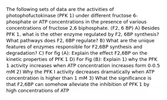 The following sets of data are the activities of photophofuctokinase (PFK 1) under different fructose 6-phosphate or ATP concentrations in the presence of various concentrations of fructose 2,6 biphosphate. (F2, 6 BP) A) Besides PFK 1, what is the other enzyme regulated by F2, 6BP synthesis? What pathways does F2, 6BP regulate? B) What are the unique features of enzymes responsible for F2,6BP synthesis and degradation? C) For fig (A): Explain the effect F2,6BP on the kinetic properties of PFK 1 D) For Fig (B): Explain 1) why the PFK 1 activity increases when ATP concentration increases form 0-0.5 mM 2) Why the PFK I activity decreases dramatically when ATP concentration is higher than 1 mM 3) What the significance is that F2,6BP can somehow alleviate the inhibition of PFK 1 by high concentrations of ATP