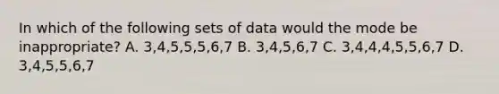 In which of the following sets of data would the mode be inappropriate? A. 3,4,5,5,5,6,7 B. 3,4,5,6,7 C. 3,4,4,4,5,5,6,7 D. 3,4,5,5,6,7