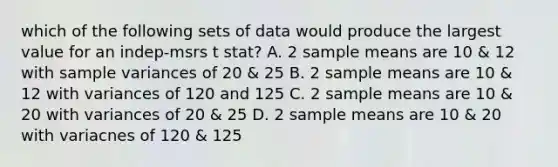 which of the following sets of data would produce the largest value for an indep-msrs t stat? A. 2 sample means are 10 & 12 with sample variances of 20 & 25 B. 2 sample means are 10 & 12 with variances of 120 and 125 C. 2 sample means are 10 & 20 with variances of 20 & 25 D. 2 sample means are 10 & 20 with variacnes of 120 & 125