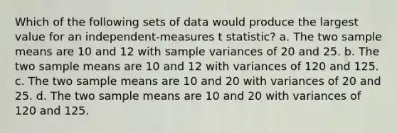 Which of the following sets of data would produce the largest value for an independent-measures t statistic? a. The two sample means are 10 and 12 with sample variances of 20 and 25. b. The two sample means are 10 and 12 with variances of 120 and 125. c. The two sample means are 10 and 20 with variances of 20 and 25. d. The two sample means are 10 and 20 with variances of 120 and 125.