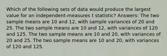 Which of the following sets of data would produce the largest value for an independent-measures t statistic? Answers: The two sample means are 10 and 12, with sample variances of 20 and 25. The two sample means are 10 and 12, with variances of 120 and 125. The two sample means are 10 and 20, with variances of 20 and 25. The two sample means are 10 and 20, with variances of 120 and 125.