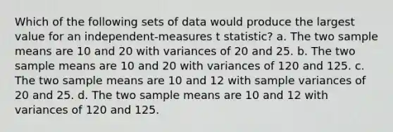 Which of the following sets of data would produce the largest value for an independent-measures t statistic? a. The two sample means are 10 and 20 with variances of 20 and 25. b. The two sample means are 10 and 20 with variances of 120 and 125. c. The two sample means are 10 and 12 with sample variances of 20 and 25. d. The two sample means are 10 and 12 with variances of 120 and 125.