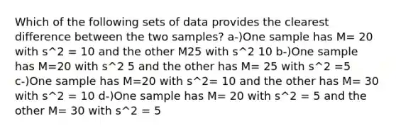 Which of the following sets of data provides the clearest difference between the two samples? a-)One sample has M= 20 with s^2 = 10 and the other M25 with s^2 10 b-)One sample has M=20 with s^2 5 and the other has M= 25 with s^2 =5 c-)One sample has M=20 with s^2= 10 and the other has M= 30 with s^2 = 10 d-)One sample has M= 20 with s^2 = 5 and the other M= 30 with s^2 = 5