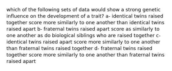 which of the following sets of data would show a strong genetic influence on the development of a trait? a- identical twins raised together score more similarly to one another than identical twins raised apart b- fraternal twins raised apart score as similarly to one another as do biological siblings who are raised together c- identical twins raised apart score more similarly to one another than fraternal twins raised together d- fraternal twins raised together score more similarly to one another than fraternal twins raised apart