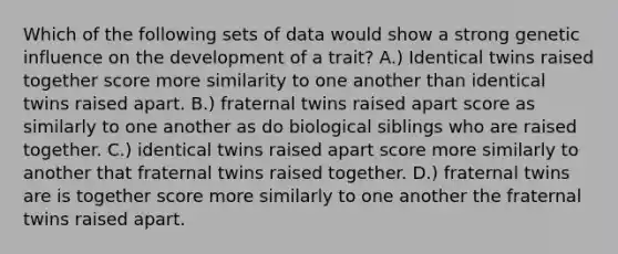 Which of the following sets of data would show a strong genetic influence on the development of a trait? A.) Identical twins raised together score more similarity to one another than identical twins raised apart. B.) fraternal twins raised apart score as similarly to one another as do biological siblings who are raised together. C.) identical twins raised apart score more similarly to another that fraternal twins raised together. D.) fraternal twins are is together score more similarly to one another the fraternal twins raised apart.