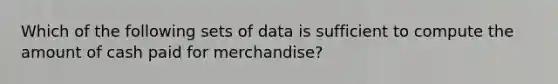 Which of the following sets of data is sufficient to compute the amount of cash paid for merchandise?