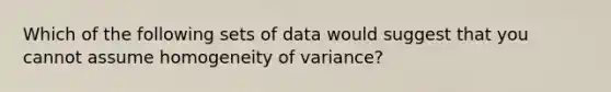 Which of the following sets of data would suggest that you cannot assume homogeneity of variance?