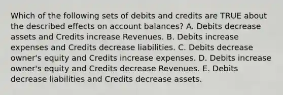 Which of the following sets of debits and credits are TRUE about the described effects on account balances? A. Debits decrease assets and Credits increase Revenues. B. Debits increase expenses and Credits decrease liabilities. C. Debits decrease owner's equity and Credits increase expenses. D. Debits increase owner's equity and Credits decrease Revenues. E. Debits decrease liabilities and Credits decrease assets.