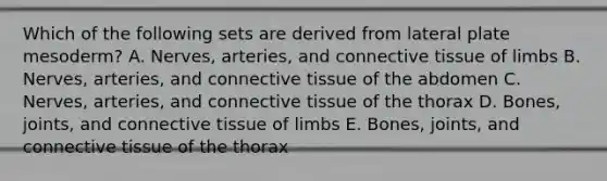 Which of the following sets are derived from lateral plate mesoderm? A. Nerves, arteries, and connective tissue of limbs B. Nerves, arteries, and connective tissue of the abdomen C. Nerves, arteries, and connective tissue of the thorax D. Bones, joints, and connective tissue of limbs E. Bones, joints, and connective tissue of the thorax