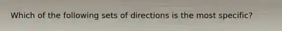 Which of the following sets of directions is the most specific?