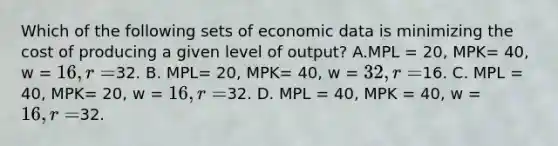 Which of the following sets of economic data is minimizing the cost of producing a given level of output? A.MPL = 20, MPK= 40, w = 16, r =32. B. MPL= 20, MPK= 40, w = 32, r =16. C. MPL = 40, MPK= 20, w = 16, r =32. D. MPL = 40, MPK = 40, w = 16, r =32.