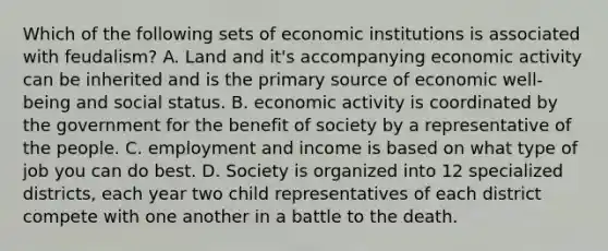 Which of the following sets of economic institutions is associated with feudalism? A. Land and it's accompanying economic activity can be inherited and is the primary source of economic well-being and social status. B. economic activity is coordinated by the government for the benefit of society by a representative of the people. C. employment and income is based on what type of job you can do best. D. Society is organized into 12 specialized districts, each year two child representatives of each district compete with one another in a battle to the death.