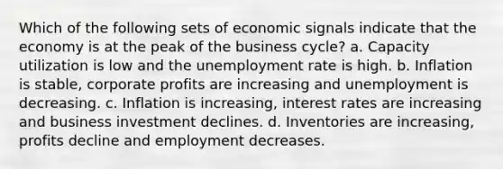 Which of the following sets of economic signals indicate that the economy is at the peak of the business cycle? a. Capacity utilization is low and the <a href='https://www.questionai.com/knowledge/kh7PJ5HsOk-unemployment-rate' class='anchor-knowledge'>unemployment rate</a> is high. b. Inflation is stable, corporate profits are increasing and unemployment is decreasing. c. Inflation is increasing, interest rates are increasing and business investment declines. d. Inventories are increasing, profits decline and employment decreases.