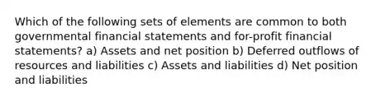 Which of the following sets of elements are common to both governmental <a href='https://www.questionai.com/knowledge/kFBJaQCz4b-financial-statements' class='anchor-knowledge'>financial statements</a> and for-profit financial statements? a) Assets and net position b) Deferred outflows of resources and liabilities c) Assets and liabilities d) Net position and liabilities