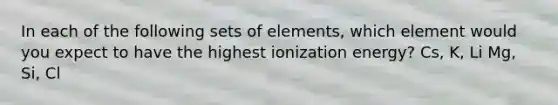 In each of the following sets of elements, which element would you expect to have the highest ionization energy? Cs, K, Li Mg, Si, Cl