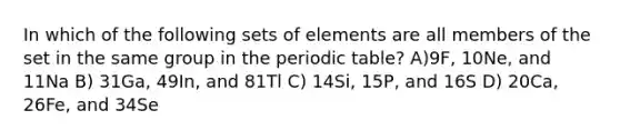 In which of the following sets of elements are all members of the set in the same group in <a href='https://www.questionai.com/knowledge/kIrBULvFQz-the-periodic-table' class='anchor-knowledge'>the periodic table</a>? A)9F, 10Ne, and 11Na B) 31Ga, 49In, and 81Tl C) 14Si, 15P, and 16S D) 20Ca, 26Fe, and 34Se