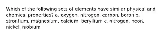 Which of the following sets of elements have similar physical and chemical properties? a. oxygen, nitrogen, carbon, boron b. strontium, magnesium, calcium, beryllium c. nitrogen, neon, nickel, niobium