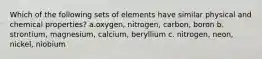 Which of the following sets of elements have similar physical and chemical properties? a.oxygen, nitrogen, carbon, boron b. strontium, magnesium, calcium, beryllium c. nitrogen, neon, nickel, niobium