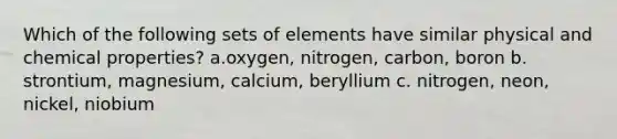 Which of the following sets of elements have similar physical and chemical properties? a.oxygen, nitrogen, carbon, boron b. strontium, magnesium, calcium, beryllium c. nitrogen, neon, nickel, niobium