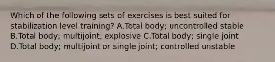 Which of the following sets of exercises is best suited for stabilization level training? A.Total body; uncontrolled stable B.Total body; multijoint; explosive C.Total body; single joint D.Total body; multijoint or single joint; controlled unstable