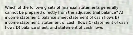 Which of the following sets of financial statements generally cannot be prepared directly from the adjusted trial balance? A) income statement, balance sheet statement of cash flows B) income statement, statement of cash, flows C) statement of cash flows D) balance sheet, and statement of cash flows