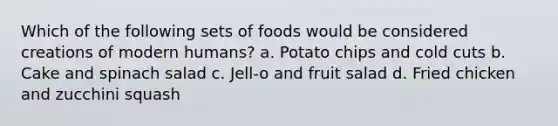 Which of the following sets of foods would be considered creations of modern humans? a. Potato chips and cold cuts b. Cake and spinach salad c. Jell-o and fruit salad d. Fried chicken and zucchini squash