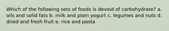 Which of the following sets of foods is devoid of carbohydrate? a. oils and solid fats b. milk and plain yogurt c. legumes and nuts d. dried and fresh fruit e. rice and pasta