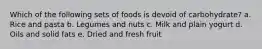 Which of the following sets of foods is devoid of carbohydrate? a. Rice and pasta b. Legumes and nuts c. Milk and plain yogurt d. Oils and solid fats e. Dried and fresh fruit