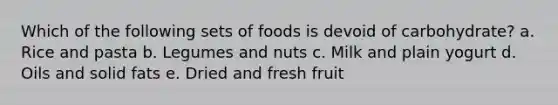 Which of the following sets of foods is devoid of carbohydrate? a. Rice and pasta b. Legumes and nuts c. Milk and plain yogurt d. Oils and solid fats e. Dried and fresh fruit