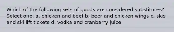 Which of the following sets of goods are considered substitutes? Select one: a. chicken and beef b. beer and chicken wings c. skis and ski lift tickets d. vodka and cranberry juice