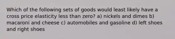 Which of the following sets of goods would least likely have a cross price elasticity less than zero? a) nickels and dimes b) macaroni and cheese c) automobiles and gasoline d) left shoes and right shoes