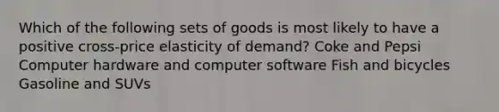 Which of the following sets of goods is most likely to have a positive cross-price elasticity of demand? Coke and Pepsi Computer hardware and computer software Fish and bicycles Gasoline and SUVs