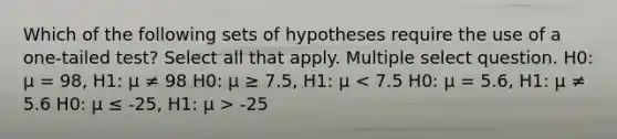 Which of the following sets of hypotheses require the use of a one-tailed test? Select all that apply. Multiple select question. H0: μ = 98, H1: μ ≠ 98 H0: μ ≥ 7.5, H1: μ -25