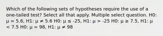 Which of the following sets of hypotheses require the use of a one-tailed test? Select all that apply. Multiple select question. H0: μ = 5.6, H1: μ ≠ 5.6 H0: μ ≤ -25, H1: μ > -25 H0: μ ≥ 7.5, H1: μ < 7.5 H0: μ = 98, H1: μ ≠ 98