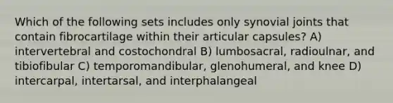 Which of the following sets includes only synovial joints that contain fibrocartilage within their articular capsules? A) intervertebral and costochondral B) lumbosacral, radioulnar, and tibiofibular C) temporomandibular, glenohumeral, and knee D) intercarpal, intertarsal, and interphalangeal