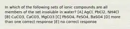 In which of the following sets of ionic compounds are all members of the set insoluble in water? [A] AgCl, PbCl2, NH4Cl [B] CuCO3, CaCO3, MgCO3 [C] PbSO4, FeSO4, BaSO4 [D] more than one correct response [E] no correct response